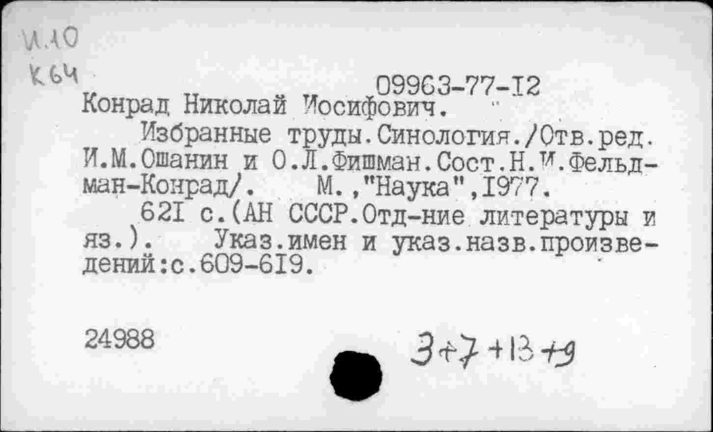 ﻿АДАО
*ЛЧ„ „ . „ 09963-77-12 Конрад Николаи Иосифович.
Избранные труды.Синология./Отв.ред. И.М.Ошанин и 0.Л.Фишман.Сост.НЛ.Фельдман-Конрад/ . М.,"Наука",1977.
621 с.(АН СССР.Отд-ние литературы и яз.). Указ.имен и указ.назв.произведений: с. 609-619.
24988